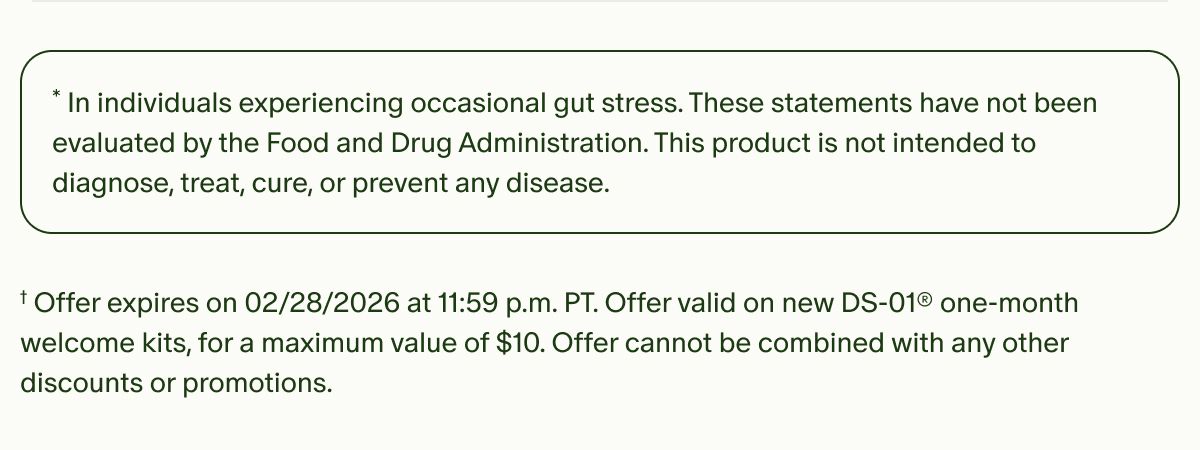 * In individuals experiencing occasional gut stress. These statements have not been evaluated by the Food and Drug Administration. This product is not intended to diagnose, treat, cure, or prevent any disease. | † Offer expires on 2/28/2026 at 11:59 p.m. PT. Offer valid on new DS-01® one-month welcome kits, for a maximum value of $10. Offer cannot be combined with any other discounts or promotions.