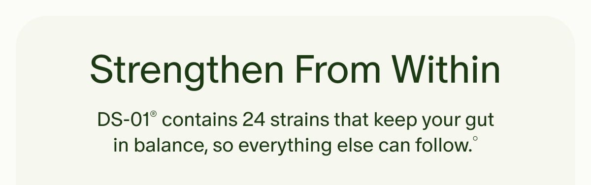 Strengthen From Within | DS-01® contains 24 strains that keep your gut in balance, so everything else can follow.°
