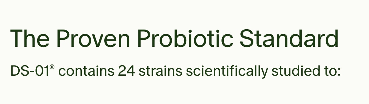 The Proven Probiotic Standard | DS-01® contains 24 strains scientifically studied to: