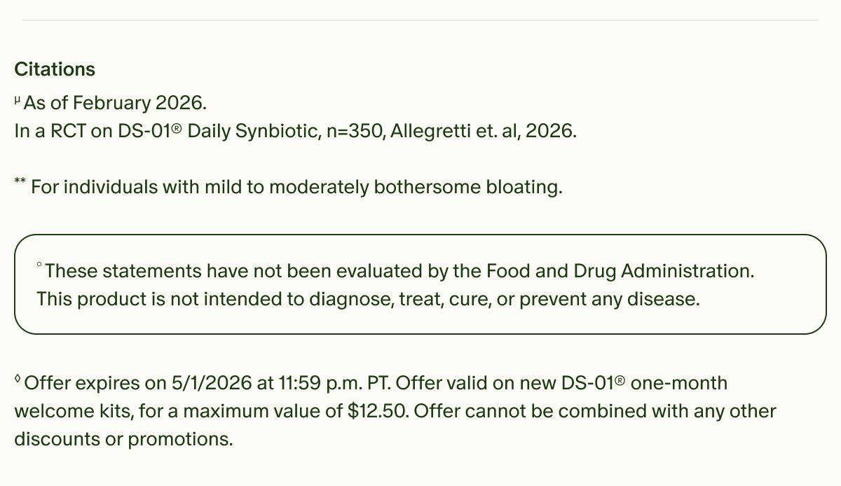 Citations | µAs of February 2026. In a RCT on DS-01® Daily Synbiotic, n=350, Allegretti et. al, 2026. | **For individuals with mild to moderately bothersome bloating. | °These statements have not been evaluated by the Food and Drug Administration. This product is not intended to diagnose, treat, cure, or prevent any disease. | ◊Offer expires on 4/30/2026 at 11:59 p.m. PT. Offer valid on new DS-01® one-month welcome kits, for a maximum value of $12.50. Offer cannot be combined with any other discounts or promotions.