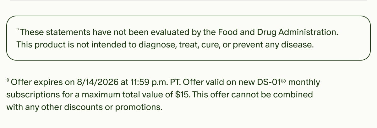 °These statements have not been evaluated by the Food and Drug Administration. This product is not intended to diagnose, treat, cure, or prevent any disease. | ◊Offer expires on 8/14/2026 at 11:59 p.m. PT. Offer valid on new DS-01® monthly subscriptions for a maximum total value of $15. This offer cannot be combined with any other discounts or promotions.