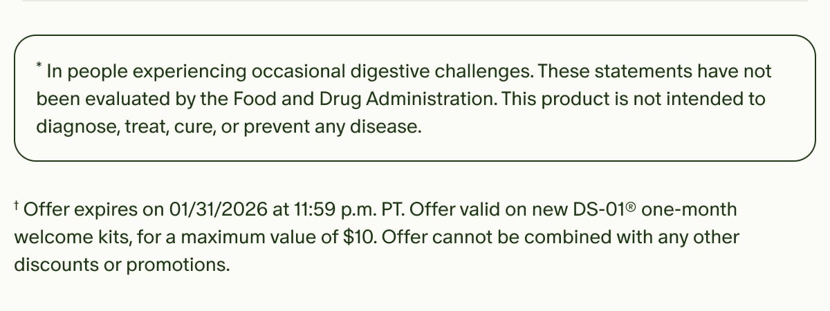 *In people experiencing occasional digestive challenges. These statements have not been evaluated by the Food and Drug Administration. This product is not intended to diagnose, treat, cure, or prevent any disease. | †Offer expires on 01/31/2026 at 11:59 p.m. PT. Offer valid on new DS-01® one-month welcome kits, for a maximum value of $10. Offer cannot be combined with any other discounts or promotions.
