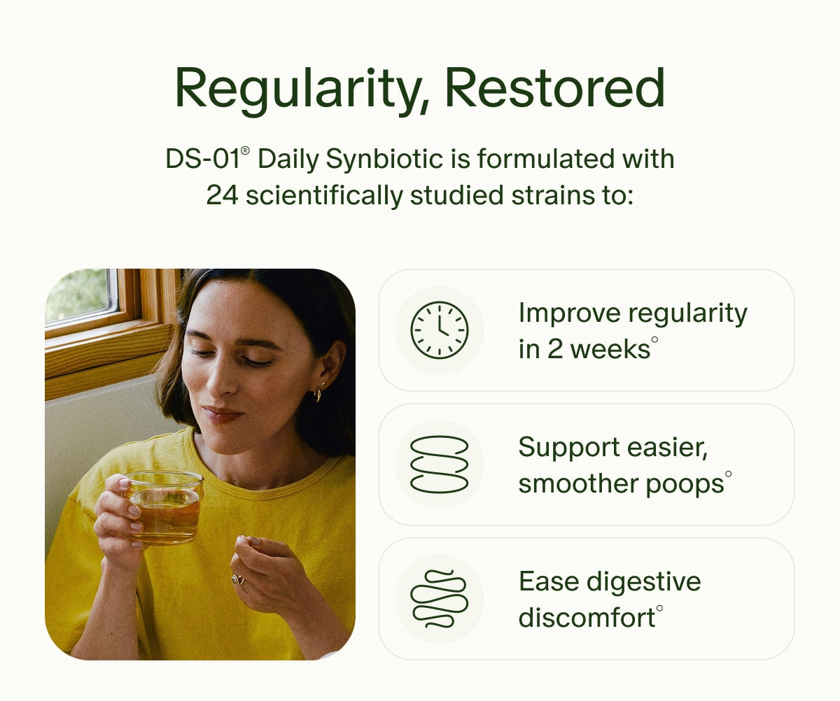 Regularity, Restored | DS-01® Daily Synbiotic is formulated with 24 scientifically studied strains to: | Improve regularity in 2 weeks° | Support easier, smoother poops° | Ease digestive discomfort°