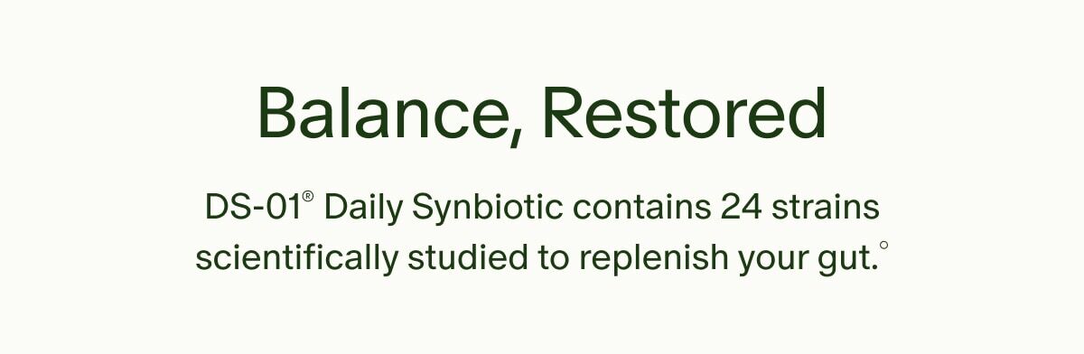 Balance, Restored | DS-01® Daily Synbiotic contains 24 strains scientifically studied to replenish your gut°
