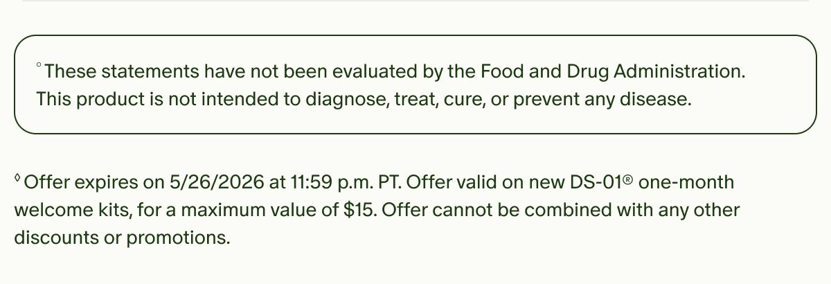 °These statements have not been evaluated by the Food and Drug Administration. This product is not intended to diagnose, treat, cure, or prevent any disease. | ◊Offer expires on 5/26/2026 at 11:59 p.m. PT. Offer valid on new DS-01® one-month welcome kits, for a maximum value of $15. Offer cannot be combined with any other discounts or promotions.