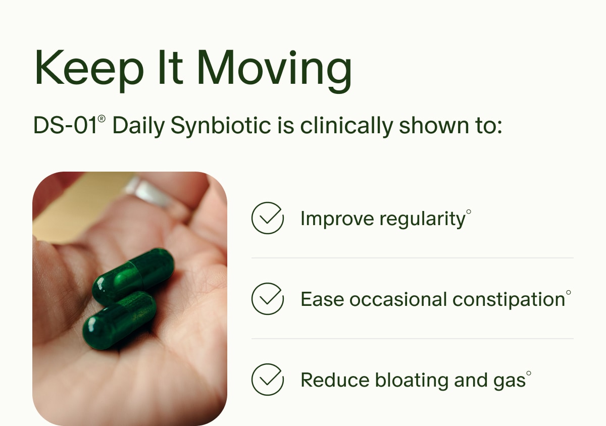 Keep It Moving | DS-01® Daily Synbiotic is clinically shown to: | Improve regularity° | Ease occasional constipation° | Reduce bloating and gas°