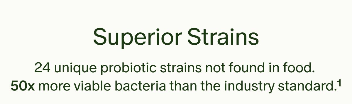 Superior Strains | 24 unique probiotic strains not found in food. 50x more viable bacteria than the industry standard.¹