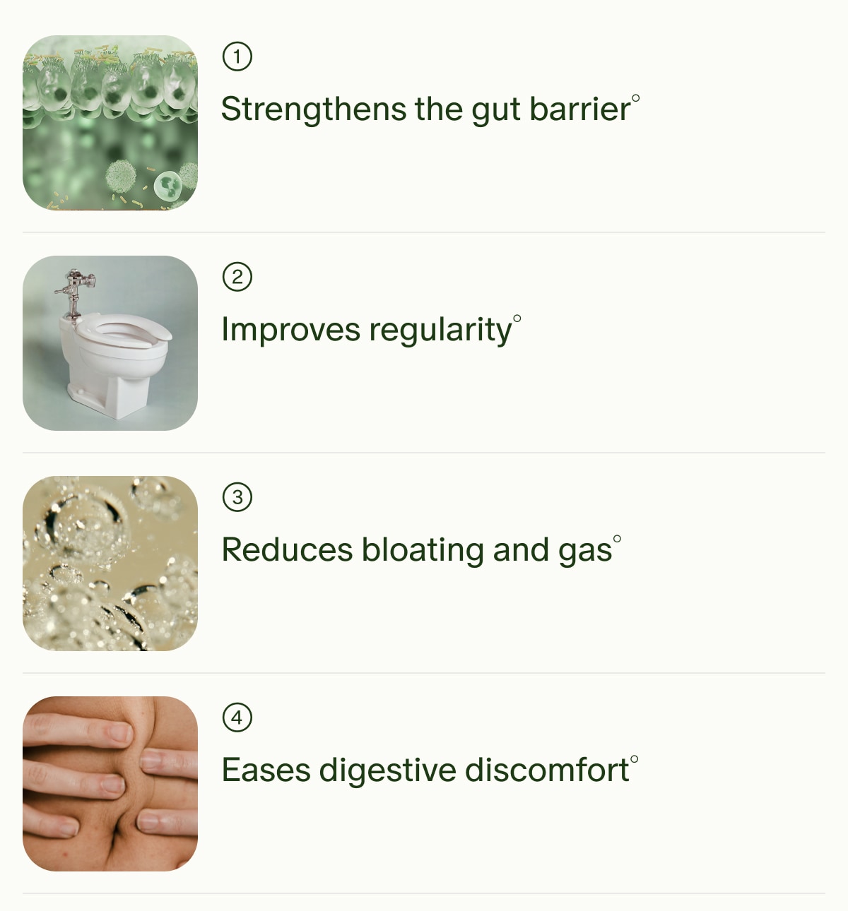 1 | Strengthens the gut barrier° | 2 | Improves regularity° | 3 | Reduces bloating and gas° | 4 | Eases digestive discomfort°
