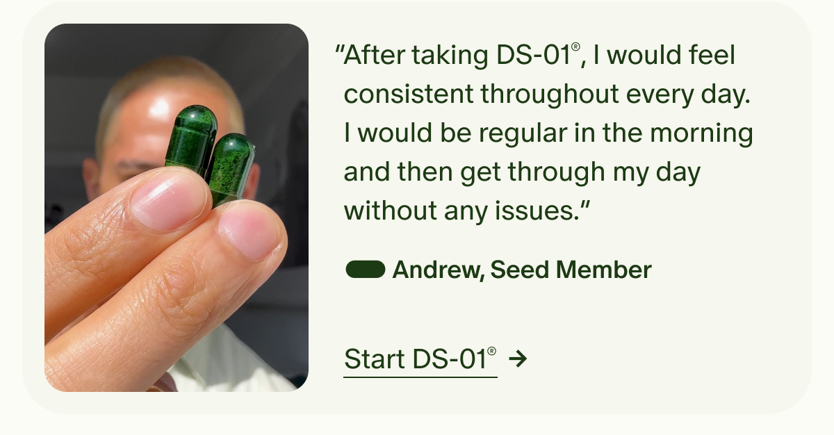 “After taking DS-01®, I would feel consistent throughout every day. I would be regular in the morning and then get through my day without any issues.” — Andrew, Seed Member | Start DS-01®