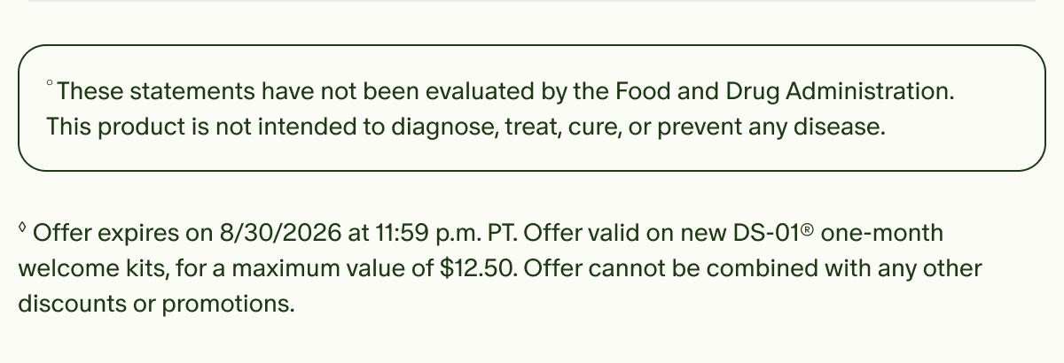 °These statements have not been evaluated by the Food and Drug Administration. This product is not intended to diagnose, treat, cure, or prevent any disease. | ◊Offer expires on 8/30/2026 at 11:59 p.m. PT. Offer valid on new DS-01® one-month welcome kits, for a maximum value of $12.50. Offer cannot be combined with any other discounts or promotions.