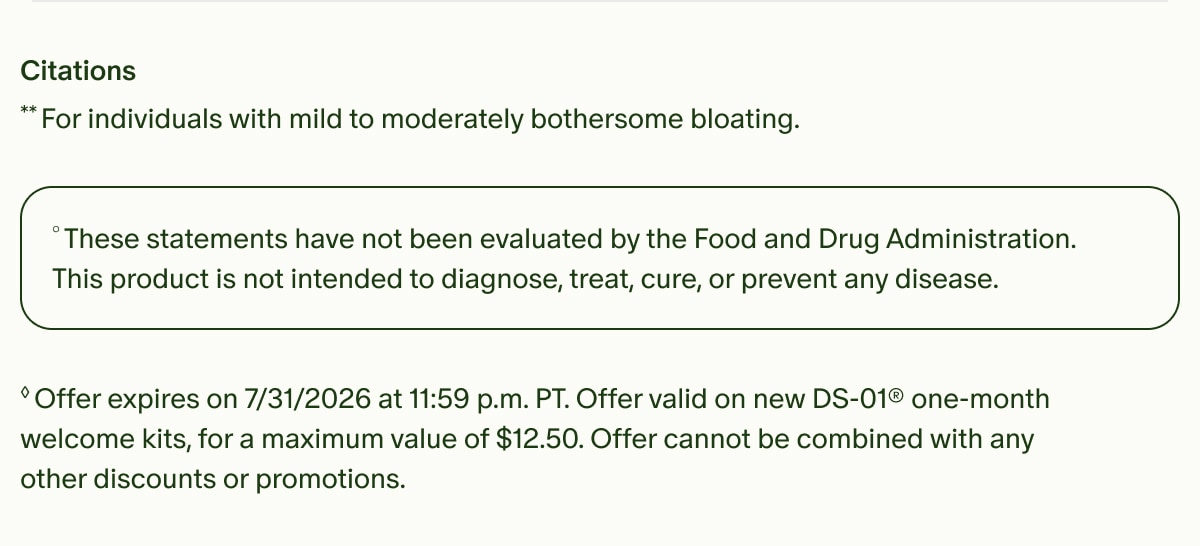 Citations | **For individuals with mild to moderately bothersome bloating. | °These statements have not been evaluated by the Food and Drug Administration. This product is not intended to diagnose, treat, cure, or prevent any disease. | ◊Offer expires on 7/31/2026 at 11:59 p.m. PT. Offer valid on new DS-01® one-month welcome kits, for a maximum value of $12.50. Offer cannot be combined with any other discounts or promotions.