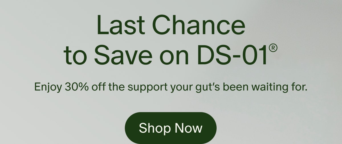 Last Chance to Save on DS-01® | Enjoy 30% off the support your gut’s been waiting for. | Shop Now