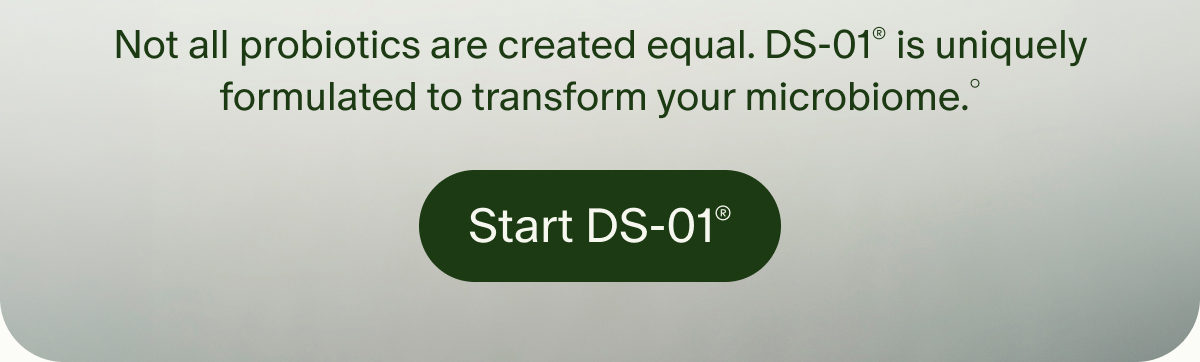 Not all probiotics are created equal. DS-01® is uniquely formulated to transform your microbiome.° | Start DS-01®