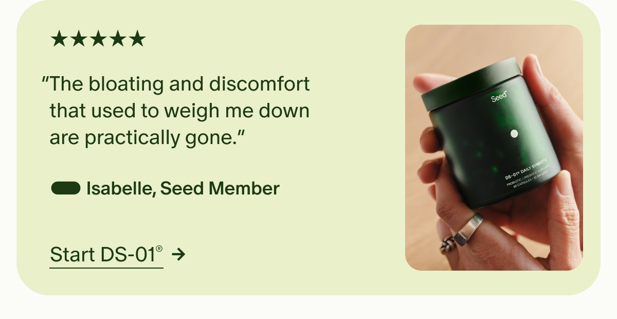 5 Stars | “The bloating and discomfort that used to weigh me down are practically gone.” — Isabelle, Seed Member | Start DS-01®