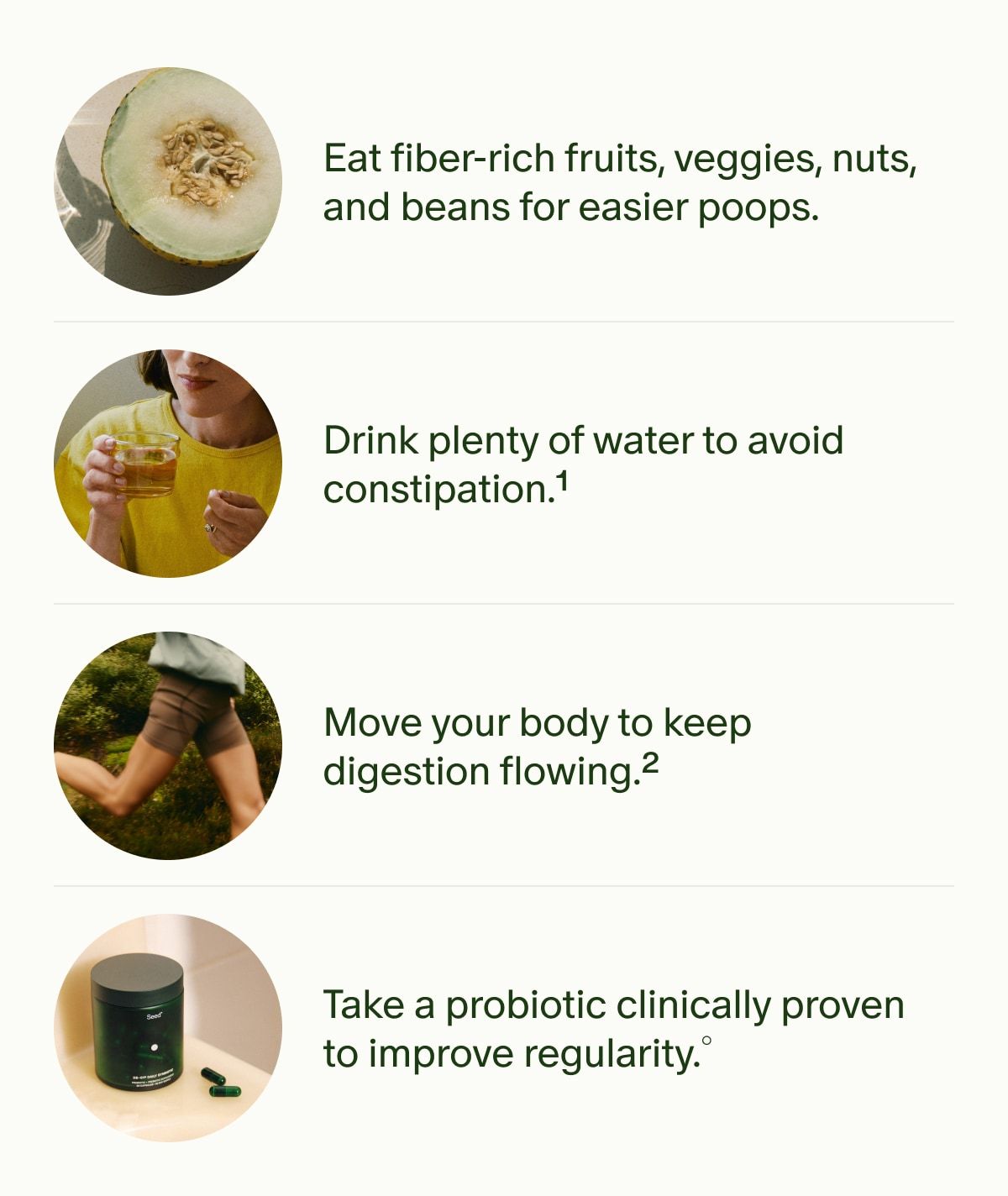 Eat fiber-rich fruits, veggies, nuts, and beans for easier poops. | Drink plenty of water to avoid constipation.¹ | Move your body to keep digestion flowing.² | Take a probiotic clinically proven to improve regularity.°