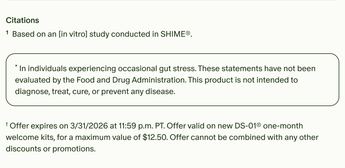 Citations | ¹Based on an [in vitro] study conducted in SHIME®. | *In individuals experiencing occasional gut stress. These statements have not been evaluated by the Food and Drug Administration. This product is not intended to diagnose, treat, cure, or prevent any disease. | †Offer expires on&nbsp;3/31/2026 at 11:59 p.m. PT. Offer valid on new DS-01® one-month welcome kits, for a maximum value of $12.50. Offer cannot be combined with any other discounts or promotions.