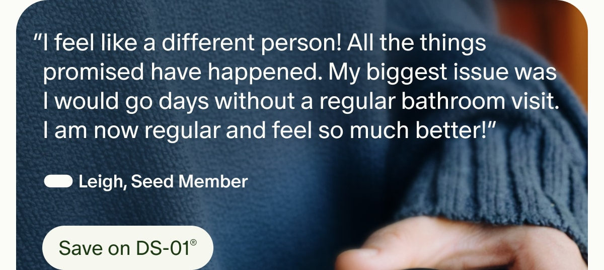“I feel like a different person! All the things promised have happened. My biggest issue was I would go days without a regular bathroom visit. I am now regular and feel so much better!” — Leigh, Seed Member | Save on DS-01®