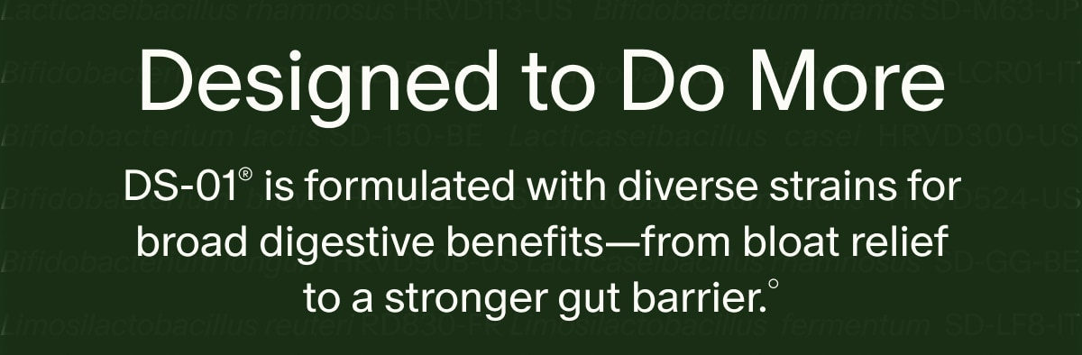 Designed to Do More | DS-01® is formulated with diverse strains for broad digestive benefits—from bloat relief to a stronger gut barrier.°