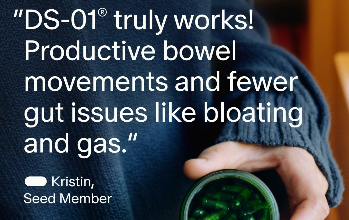 “DS-01® truly works! Productive bowel movements and fewer gut issues like bloating and gas.” | — Kristin, Seed Member
