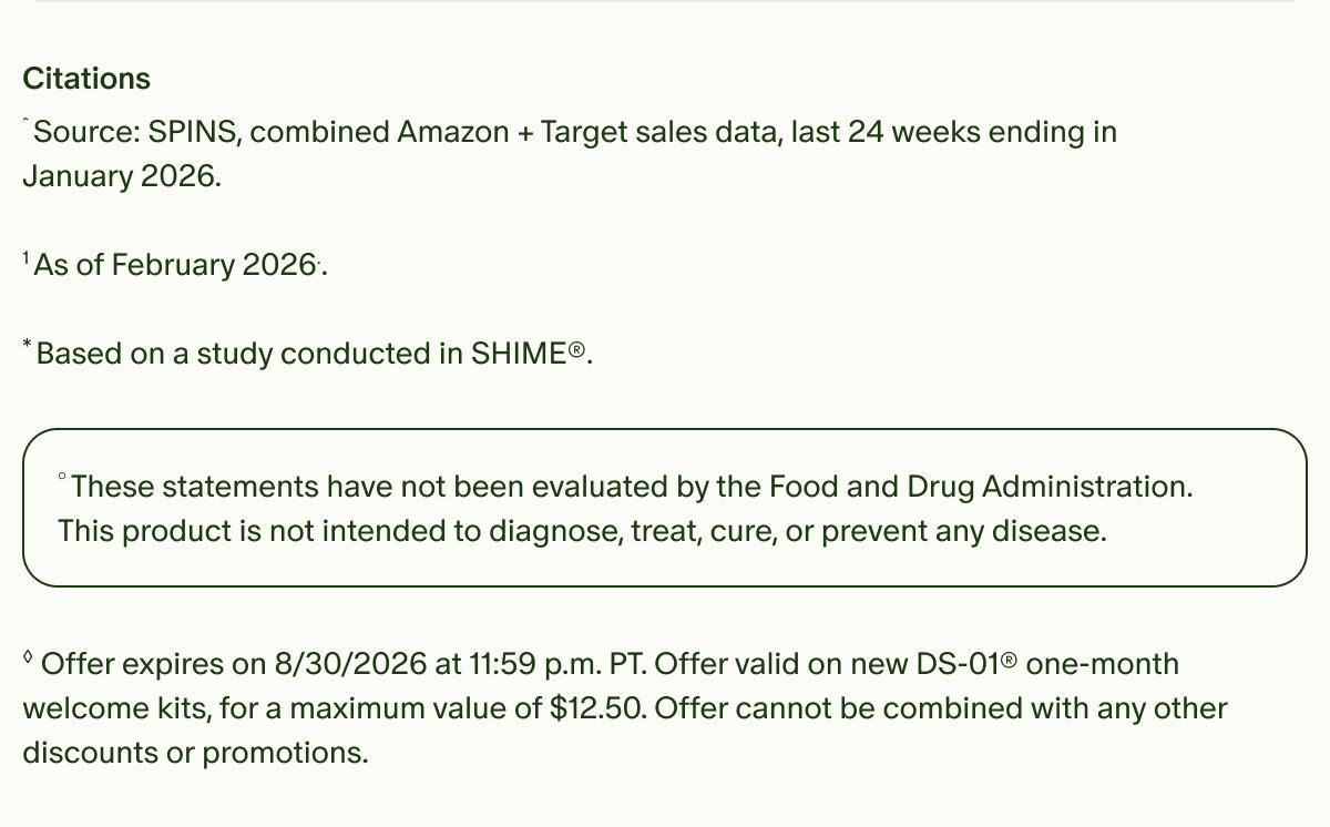 Citations | ˆSource: SPINS, combined Amazon + Target sales data, last 24 weeks ending in January 2026. | ¹As of February 2026.. | *Based on a study conducted in SHIME®. | °These statements have not been evaluated by the Food and Drug Administration. This product is not intended to diagnose, treat, cure, or prevent any disease. | ◊Offer expires on 8/30/2026 at 11:59 p.m. PT. Offer valid on new DS-01® one-month welcome kits, for a maximum value of $12.50. Offer cannot be combined with any other discounts or promotions.