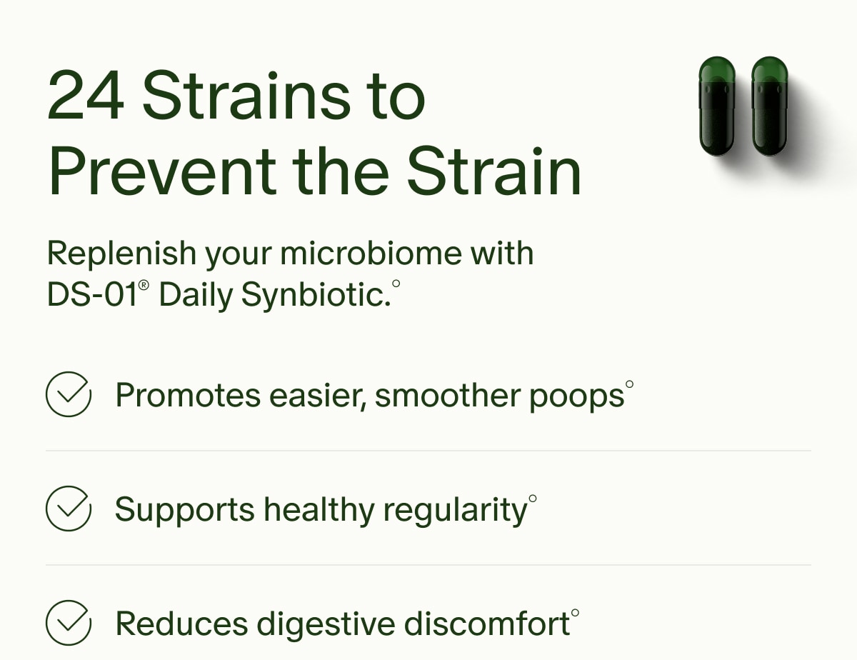 24 Strains to Prevent the Strain | Replenish your microbiome with DS-01® Daily Synbiotic.° | Promotes easier, smoother poops° | Supports healthy regularity° | Reduces digestive discomfort°