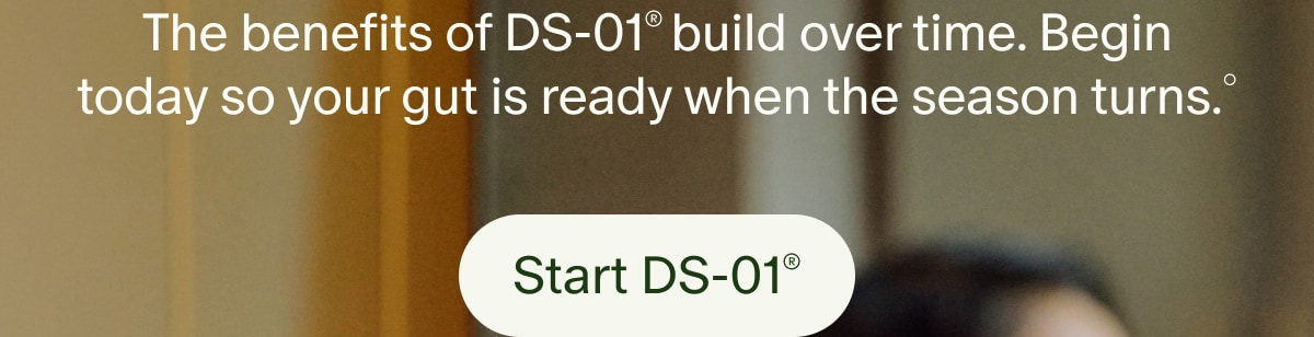 The benefits of DS-01® build over time. Begin today so your gut is ready when the season turns.° | Start DS-01®