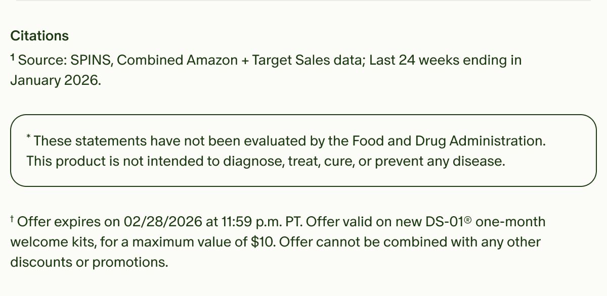 Citations | ¹Source: SPINS, Combined Amazon + Target Sales data; Last 24 weeks ending in January 2026. | *These statements have not been evaluated by the Food and Drug Administration. | This product is not intended to diagnose, treat, cure, or prevent any disease. | †Offer expires on 02/28/2026 at 11:59 p.m. PT. Offer valid on new DS-01® one-month welcome kits, for a maximum value of $10. Offer cannot be combined with any other discounts or promotions.