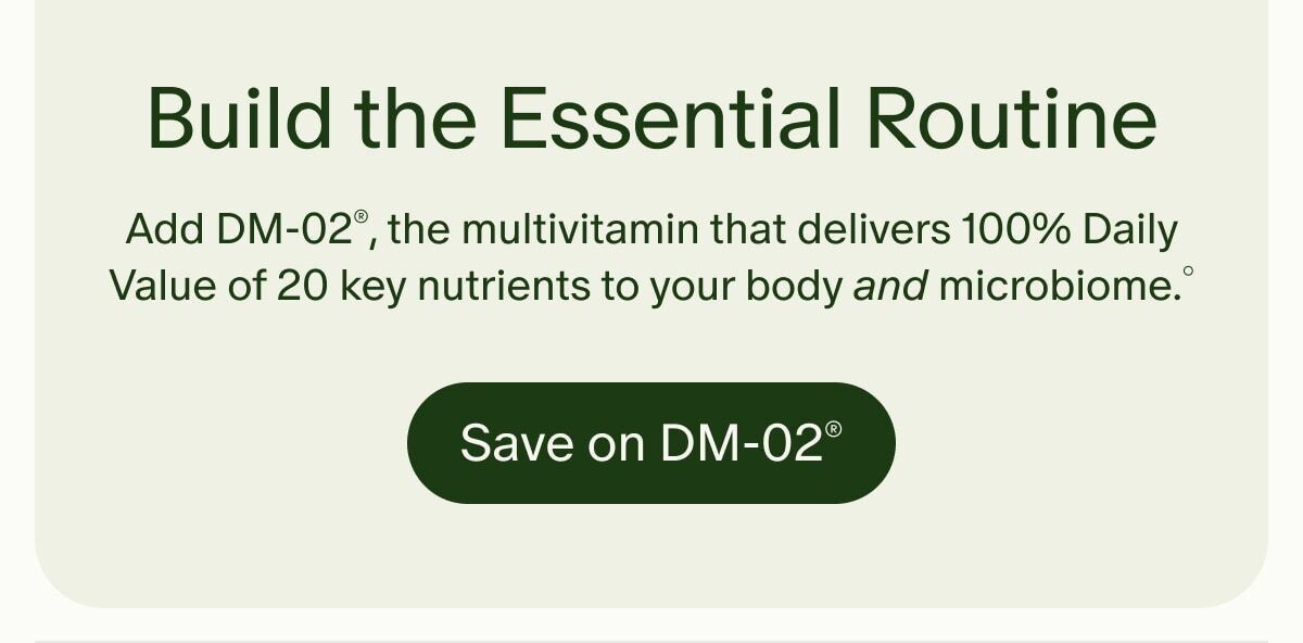 Build the Essential Routine | Add DM-02®, the multivitamin that delivers 100% Daily Value of 20 key nutrients to your body and microbiome.° | Save on DM-02®