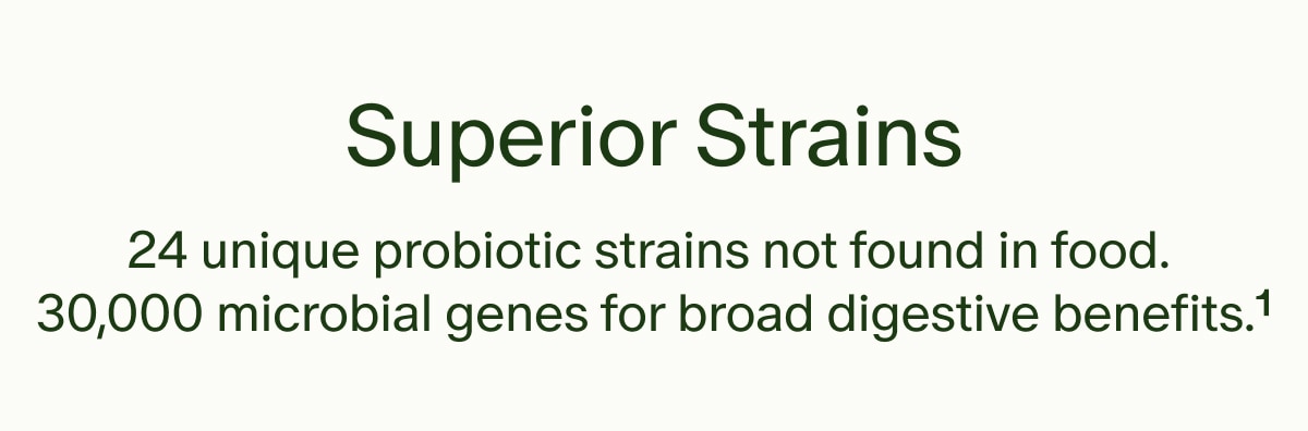 Superior Strains | 24 unique probiotic strains not found in food. 30,000 microbial genes for broad digestive benefits.¹