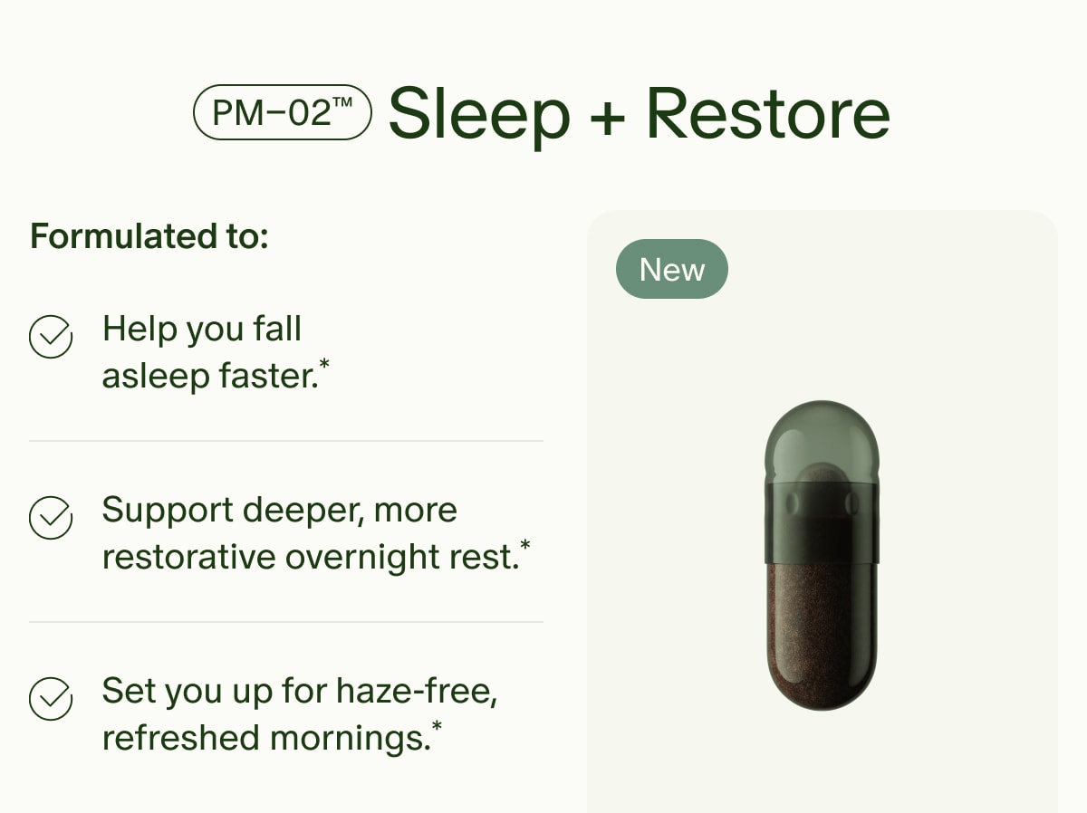 PM–02™ Sleep + Restore | Formulated to: | Help you fall asleep faster.* | Support deeper, more restorative overnight rest.* | Set you up for haze-free, refreshed mornings.* | New
