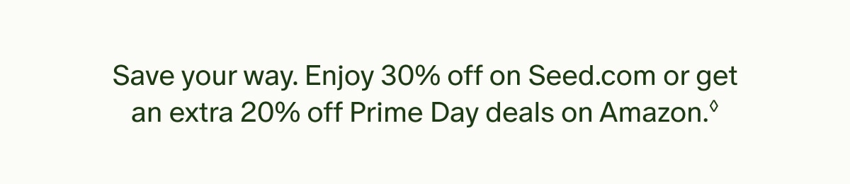 Save your way. Enjoy 30% off on Seed.com or get an extra 20% off Prime Day deals on Amazon.◊