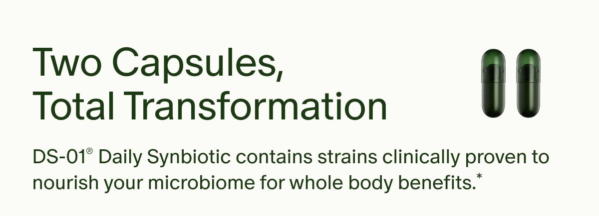 Two Capsules, Total Transformation | DS-01® Daily Synbiotic contains strains clinically proven to nourish your microbiome for whole body benefits.*