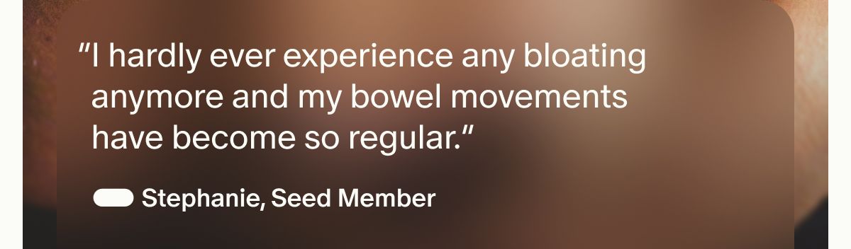 “I hardly ever experience any bloating anymore and my bowel movements have become so regular.” — Stephanie, Seed Member