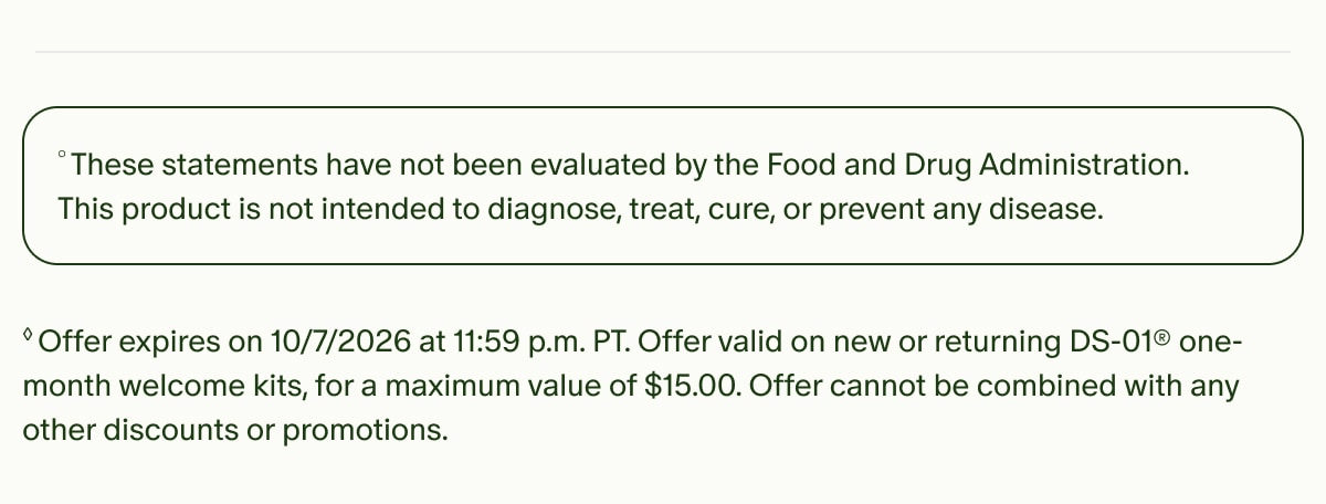 °These statements have not been evaluated by the Food and Drug Administration. This product is not intended to diagnose, treat, cure, or prevent any disease. | ◊Offer expires on 10/7/2026 at 11:59 p.m. PT. Offer valid on new or returning DS-01® one-month welcome kits, for a maximum value of $15.00. Offer cannot be combined with any other discounts or promotions.