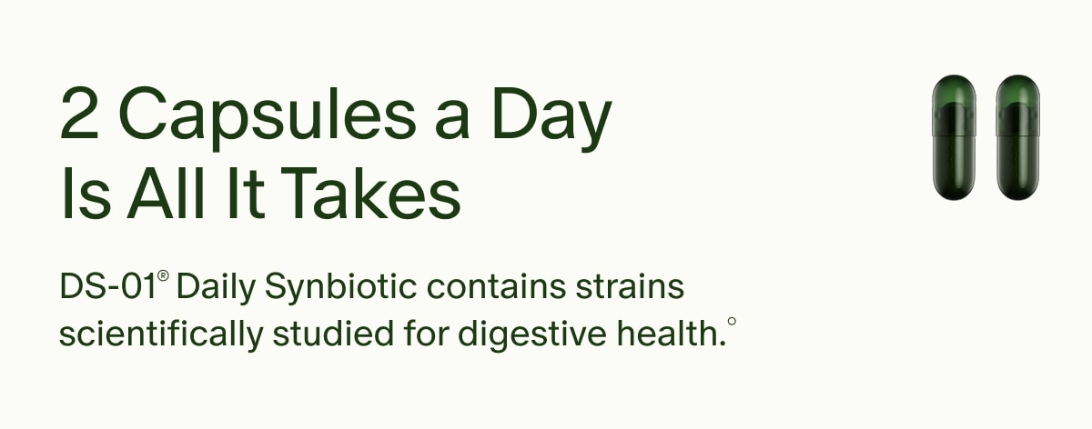 2 Capsules a Day Is All It Takes | DS-01® Daily Synbiotic contains strains scientifically studied for digestive health.°