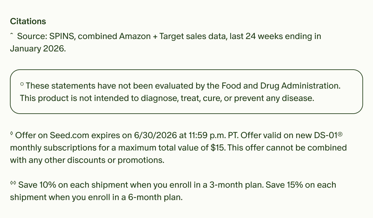 Citations | ˆSource: SPINS, combined Amazon + Target sales data, last 24 weeks ending in January 2026. | °These statements have not been evaluated by the Food and Drug Administration. This product is not intended to diagnose, treat, cure, or prevent any disease. | ◊Offer on Seed.com expires on 6/30/2026 at 11:59 p.m. PT. Offer valid on new DS-01® monthly subscriptions for a maximum total value of $15. This offer cannot be combined with any other discounts or promotions. | ◊◊Save 10% on each shipment when you enroll in a 3-month plan. Save 15% on each shipment when you enroll in a 6-month plan.