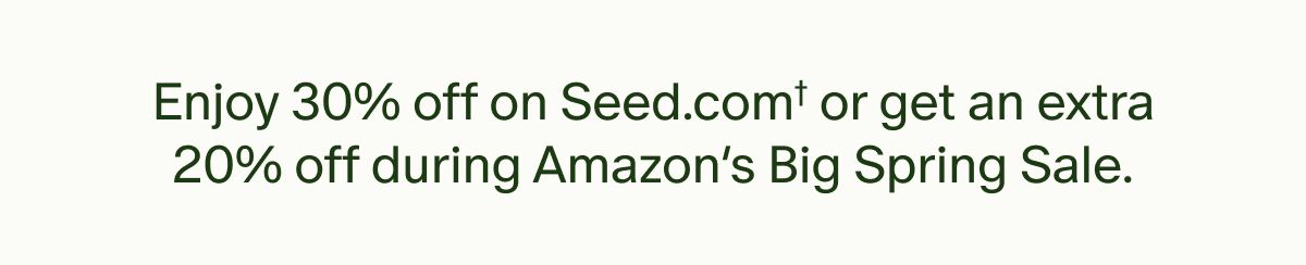 Enjoy 30% off on Seed.com† or get an extra 20% off during Amazon’s Big Spring Sale.