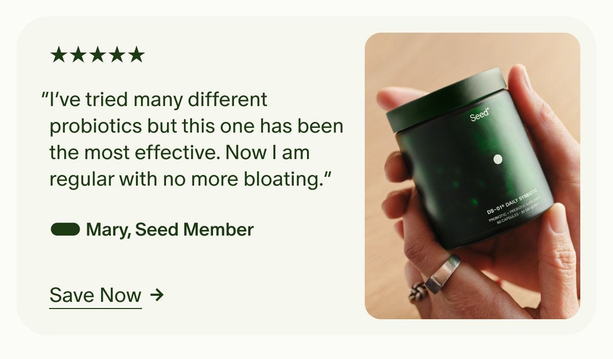 5 Stars | “I’ve tried many different probiotics but this one has been the most effective. Now I am regular with no more bloating.” — Mary, Seed Member | Save Now