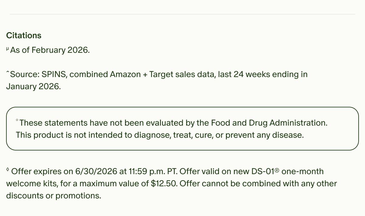 Citations | µAs of February 2026. Source: | ˆSPINS, combined Amazon + Target sales data, last 24 weeks ending in January 2026. | °These statements have not been evaluated by the Food and Drug Administration. This product is not intended to diagnose, treat, cure, or prevent any disease. | ◊Offer expires on 6/30/2026 at 11:59 p.m. PT. Offer valid on new DS-01® one-month welcome kits, for a maximum value of $12.50. Offer cannot be combined with any other discounts or promotions.
