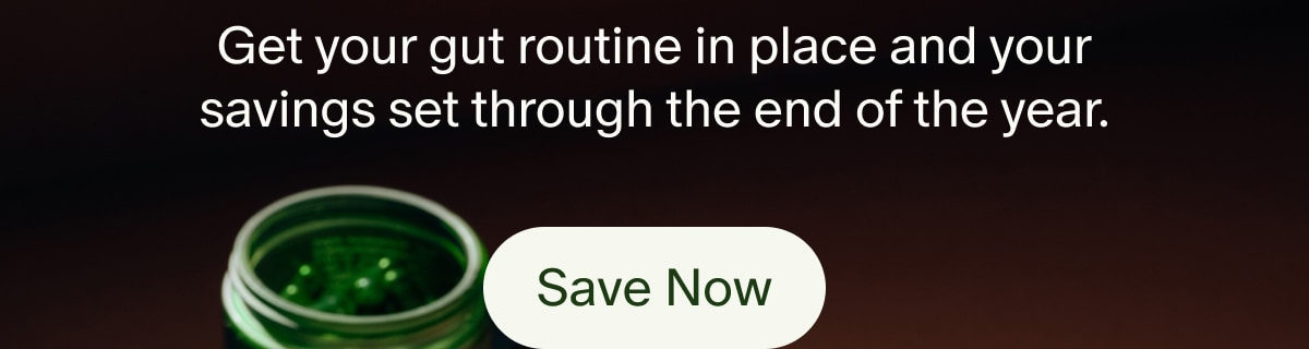 Get your gut routine in place and your savings set through the end of the year. | Save Now