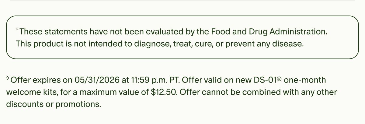 °These statements have not been evaluated by the Food and Drug Administration. This product is not intended to diagnose, treat, cure, or prevent any disease. | ◊Offer expires on 05/31/2026 at 11:59 p.m. PT. Offer valid on new DS-01® one-month welcome kits, for a maximum value of $12.50. Offer cannot be combined with any other discounts or promotions.