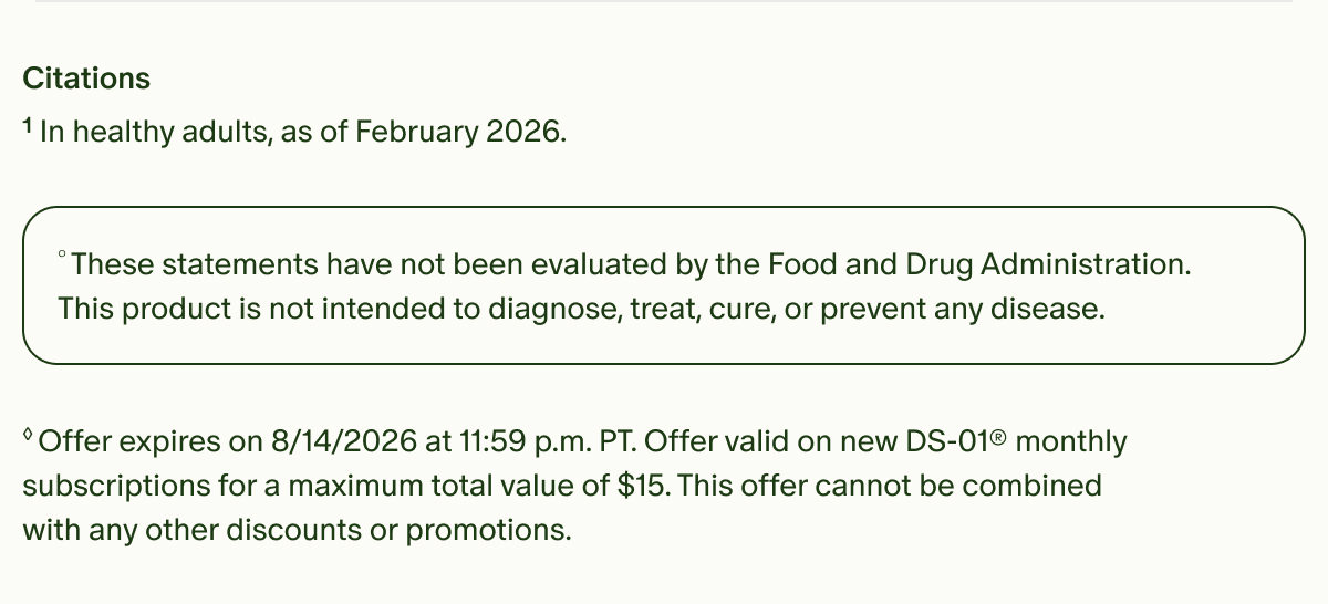 Citations | ¹In healthy adults, as of February 2026. | °These statements have not been evaluated by the Food and Drug Administration. This product is not intended to diagnose, treat, cure, or prevent any disease. | ◊Offer expires on 8/14/2026 at 11:59 p.m. PT. Offer valid on new DS-01® monthly subscriptions for a maximum total value of $15. This offer cannot be combined with any other discounts or promotions.