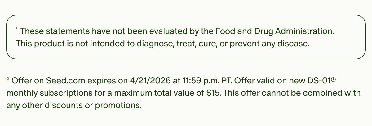 °These statements have not been evaluated by the Food and Drug Administration. This product is not intended to diagnose, treat, cure, or prevent any disease. | ◊Offer on Seed.com expires on 4/21/2026 at 11:59 p.m. PT. Offer valid on new DS-01® monthly subscriptions for a maximum total value of $15. This offer cannot be combined with any other discounts or promotions.