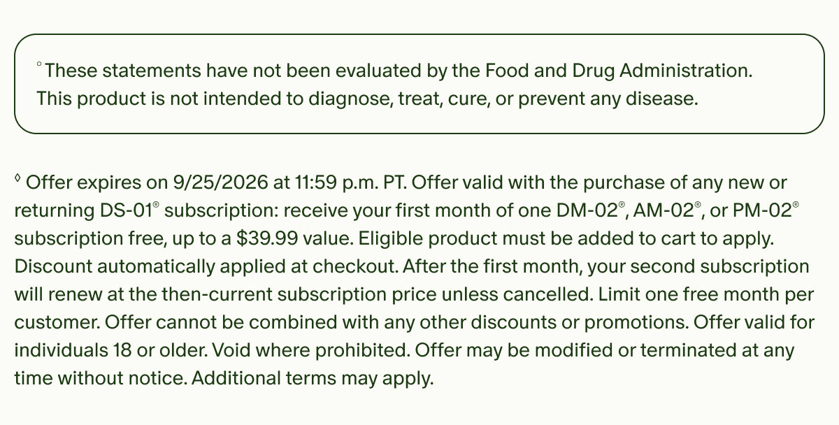 °These statements have not been evaluated by the Food and Drug Administration. This product is not intended to diagnose, treat, cure, or prevent any disease. | ◊Offer expires on 9/25/2026 at 11:59 p.m. PT. Offer valid with the purchase of any new or returning DS-01® subscription: receive your first month of one DM-02®, AM-02®, or PM-02® subscription free, up to a $39.99 value. Eligible product must be added to cart to apply. Discount automatically applied at checkout. After the first month, your second subscription will renew at the then-current subscription price unless cancelled. Limit one free month per customer. Offer cannot be combined with any other discounts or promotions. Offer valid for individuals 18 or older. Void where prohibited. Offer may be modified or terminated at any time without notice. Additional terms may apply.