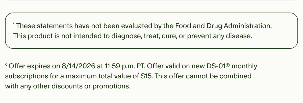 °These statements have not been evaluated by the Food and Drug Administration. This product is not intended to diagnose, treat, cure, or prevent any disease. | ◊Offer expires on 8/14/2026 at 11:59 p.m. PT. Offer valid on new DS-01® monthly subscriptions for a maximum total value of $15. This offer cannot be combined with any other discounts or promotions.