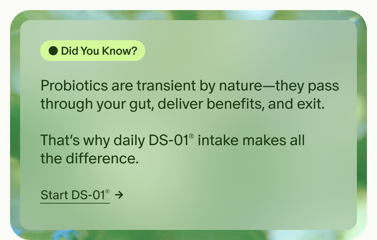 Did You Know? | Probiotics are transient by nature—they pass through your gut, deliver benefits, and exit. | That’s why daily DS-01® intake makes all the difference. | Start DS-01®
