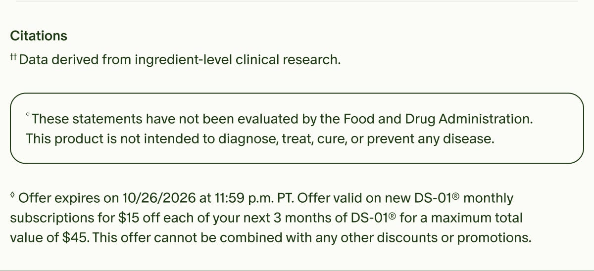 Citations | ††Data derived from ingredient-level clinical research. | °These statements have not been evaluated by the Food and Drug Administration. This product is not intended to diagnose, treat, cure, or prevent any disease. | ◊Offer expires on 10/26/2026 at 11:59 p.m. PT. Offer valid on new DS-01® monthly subscriptions for $15 off each of your next 3 months of DS-01® for a maximum total value of $45. This offer cannot be combined with any other discounts or promotions.