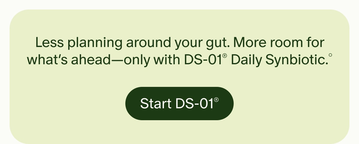 Less planning around your gut. More room for what’s ahead—only with DS-01® Daily Synbiotic.° | Start DS-01®