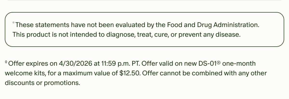 °These statements have not been evaluated by the Food and Drug Administration. This product is not intended to diagnose, treat, cure, or prevent any disease. | ◊Offer expires on 4/30/2026 at 11:59 p.m. PT. Offer valid on new DS-01® one-month welcome kits, for a maximum value of $12.50. Offer cannot be combined with any other discounts or promotions.