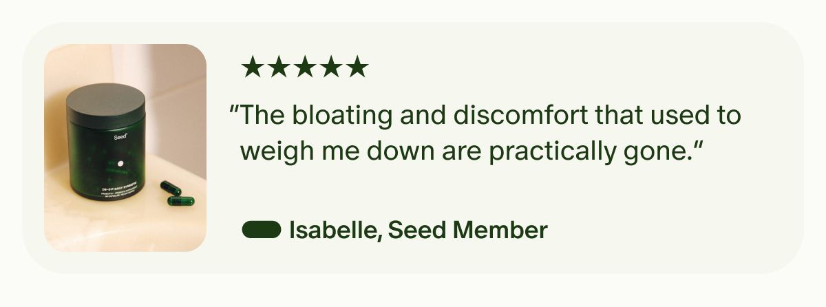 5 Stars | “The bloating and discomfort that used to weigh me down are practically gone.” — Isabelle, Seed Member
